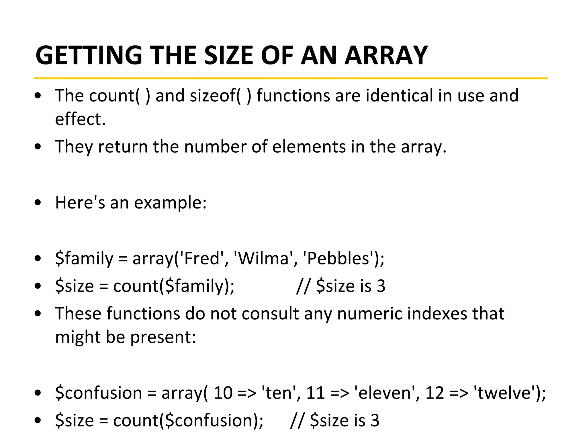 GETTING THE SIZE OF AN ARRAY
• The count( ) and sizeof( ) functions are identical in use and
effect.
• They return the number of elements in the array.
• Here's an example:
• $family = array('Fred', 'Wilma', 'Pebbles');
• $size = count($family); // $size is 3
• These functions do not consult any numeric indexes that
might be present:
• $confusion = array( 10 => 'ten', 11 => 'eleven', 12 => 'twelve');
• $size = count($confusion); // $size is 3
 
