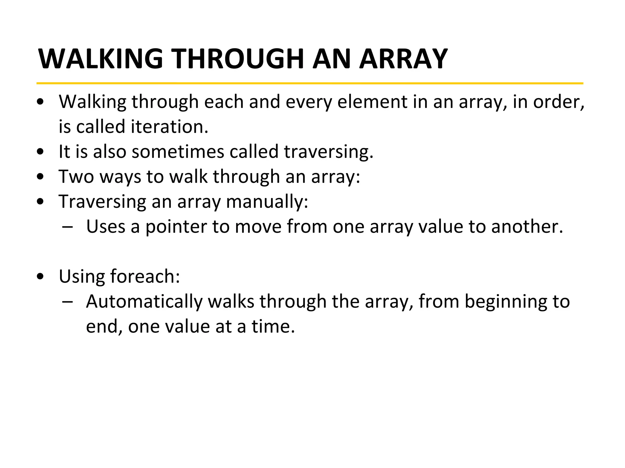 WALKING THROUGH AN ARRAY
• Walking through each and every element in an array, in order,
is called iteration.
• It is also sometimes called traversing.
• Two ways to walk through an array:
• Traversing an array manually:
– Uses a pointer to move from one array value to another.
• Using foreach:
– Automatically walks through the array, from beginning to
end, one value at a time.
 