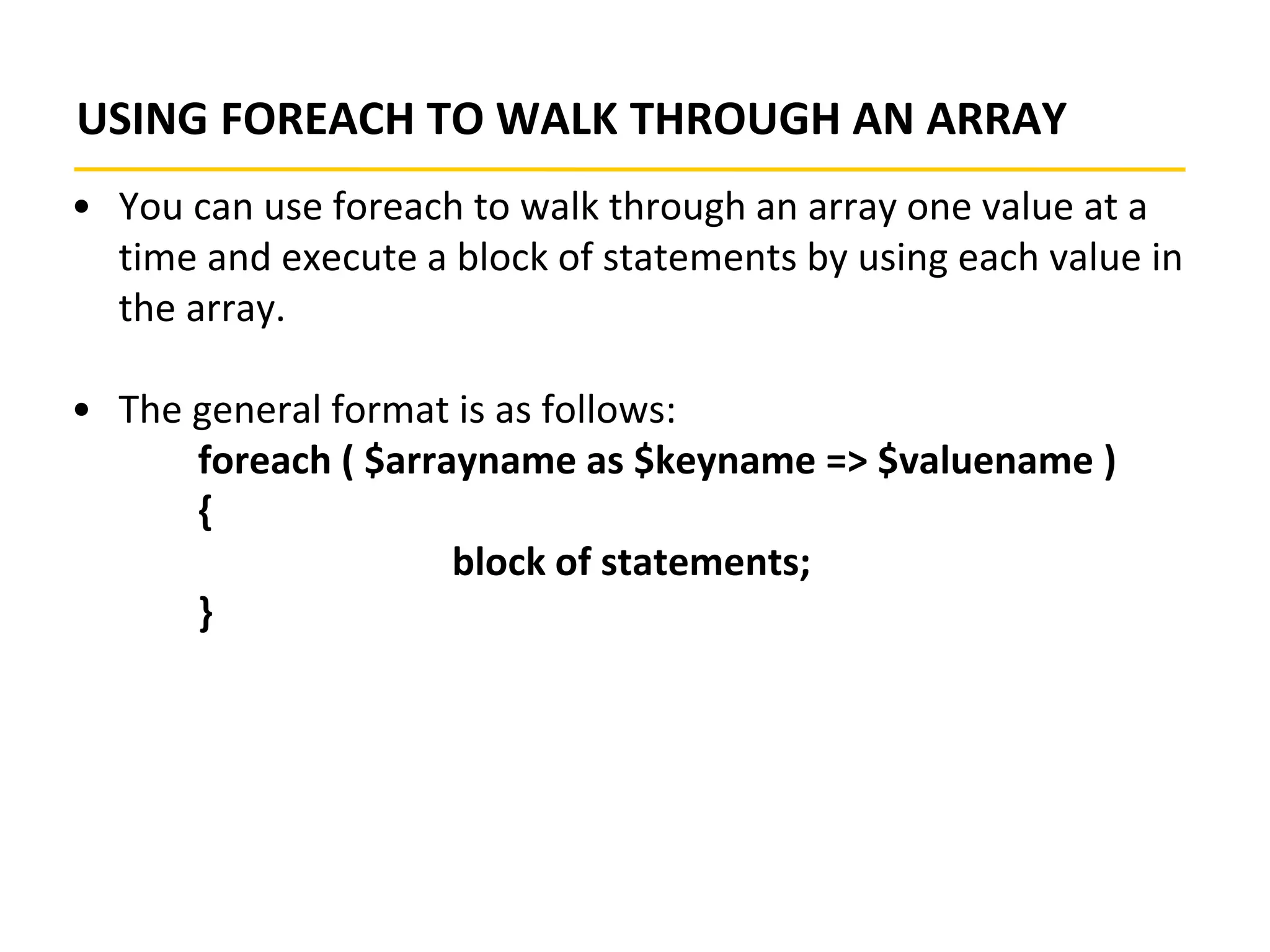 USING FOREACH TO WALK THROUGH AN ARRAY
• You can use foreach to walk through an array one value at a
time and execute a block of statements by using each value in
the array.
• The general format is as follows:
foreach ( $arrayname as $keyname => $valuename )
{
block of statements;
}
 