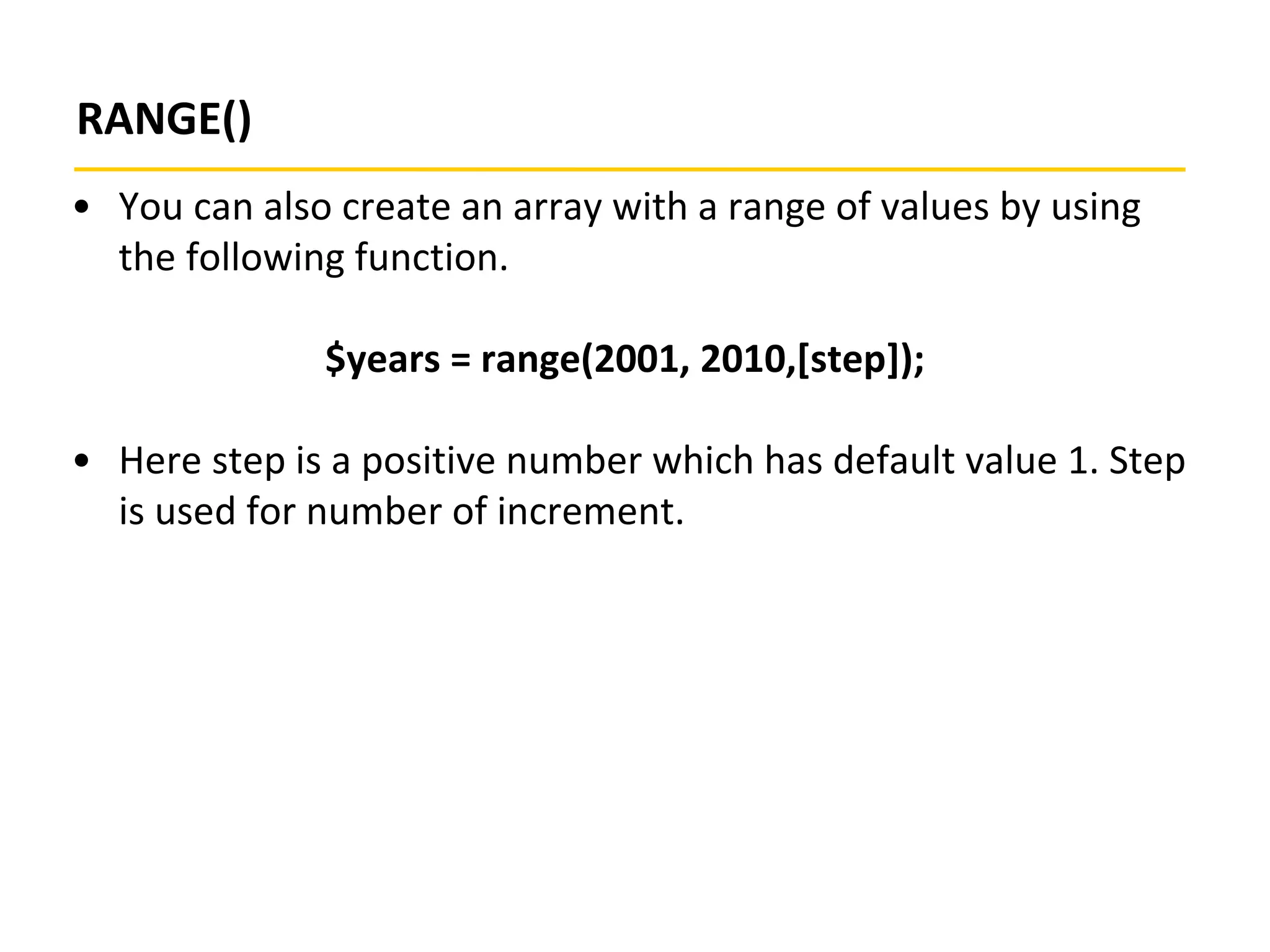 RANGE()
• You can also create an array with a range of values by using
the following function.
$years = range(2001, 2010,[step]);
• Here step is a positive number which has default value 1. Step
is used for number of increment.
 