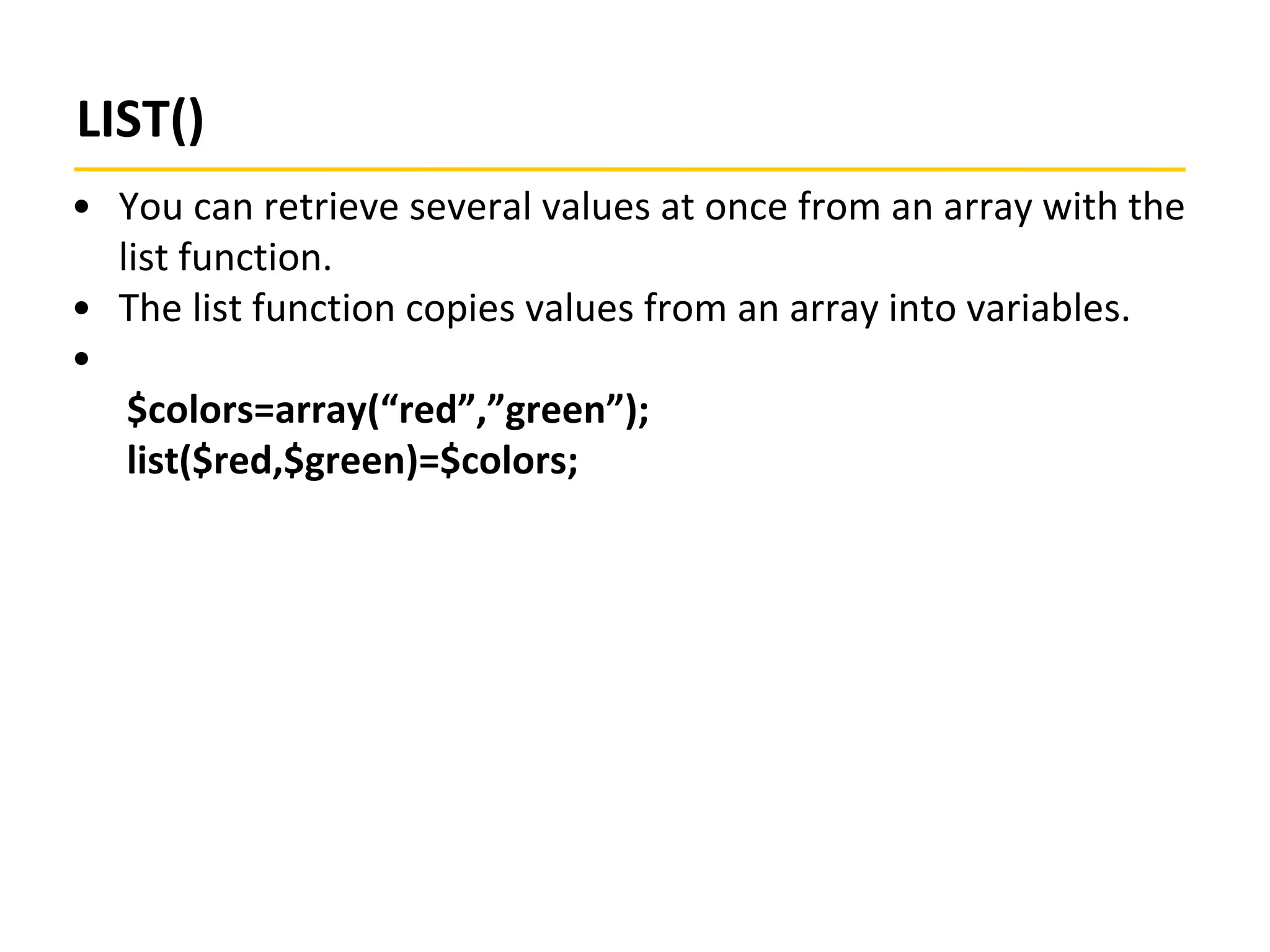LIST()
• You can retrieve several values at once from an array with the
list function.
• The list function copies values from an array into variables.
•
$colors=array(“red”,”green”);
list($red,$green)=$colors;
 