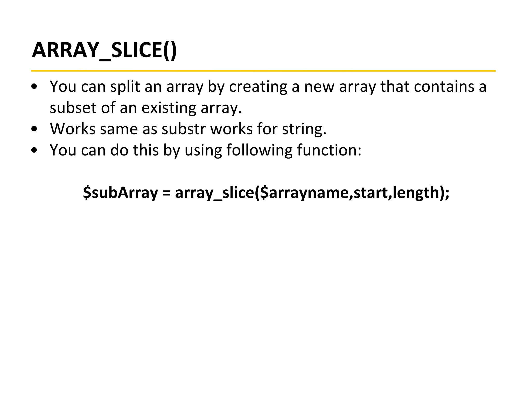 ARRAY_SLICE()
• You can split an array by creating a new array that contains a
subset of an existing array.
• Works same as substr works for string.
• You can do this by using following function:
$subArray = array_slice($arrayname,start,length);
 
