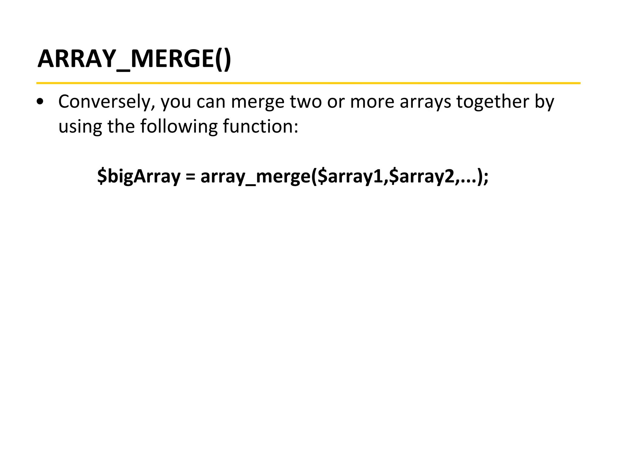ARRAY_MERGE()
• Conversely, you can merge two or more arrays together by
using the following function:
$bigArray = array_merge($array1,$array2,...);
 