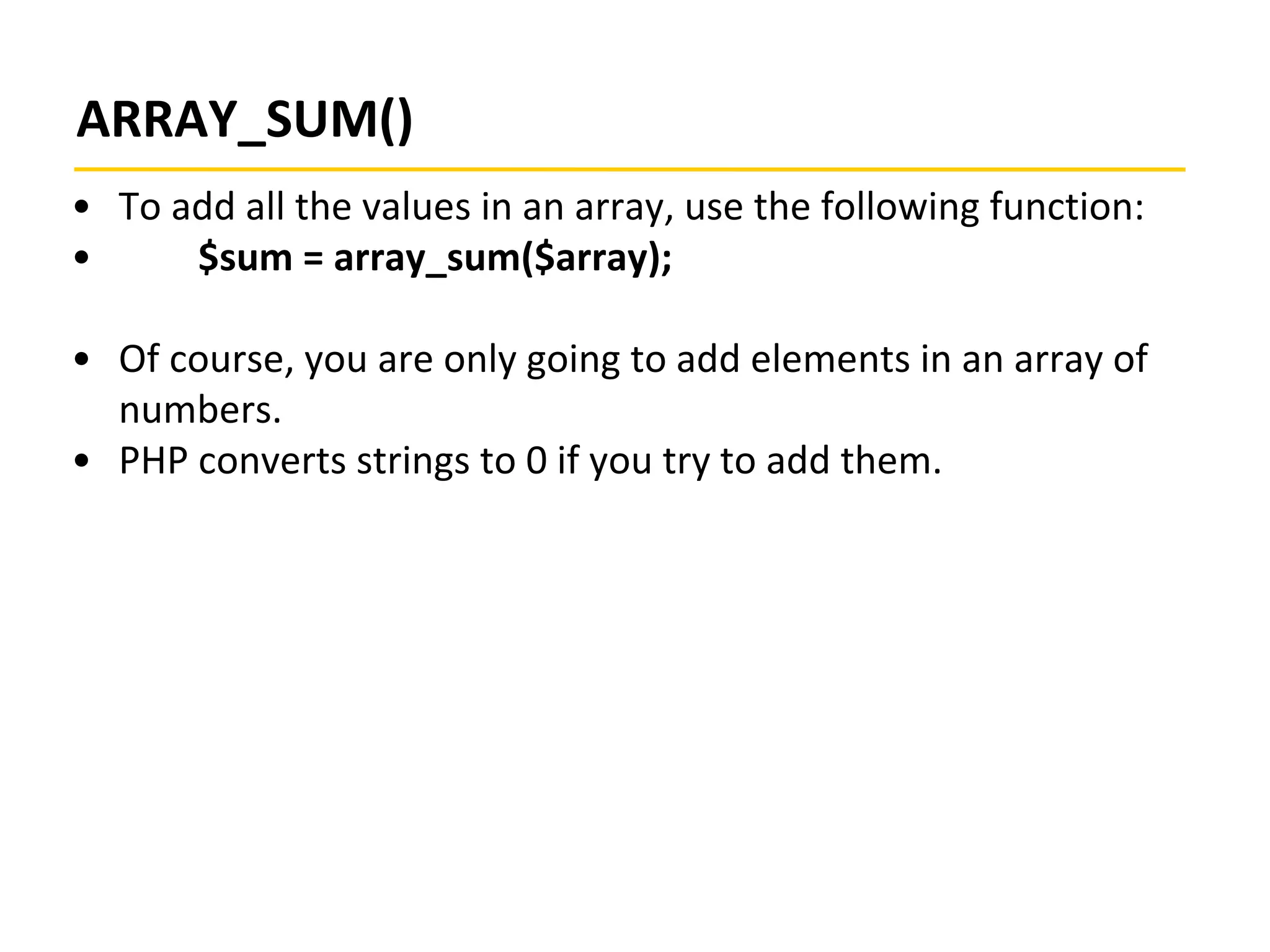 ARRAY_SUM()
• To add all the values in an array, use the following function:
• $sum = array_sum($array);
• Of course, you are only going to add elements in an array of
numbers.
• PHP converts strings to 0 if you try to add them.
 