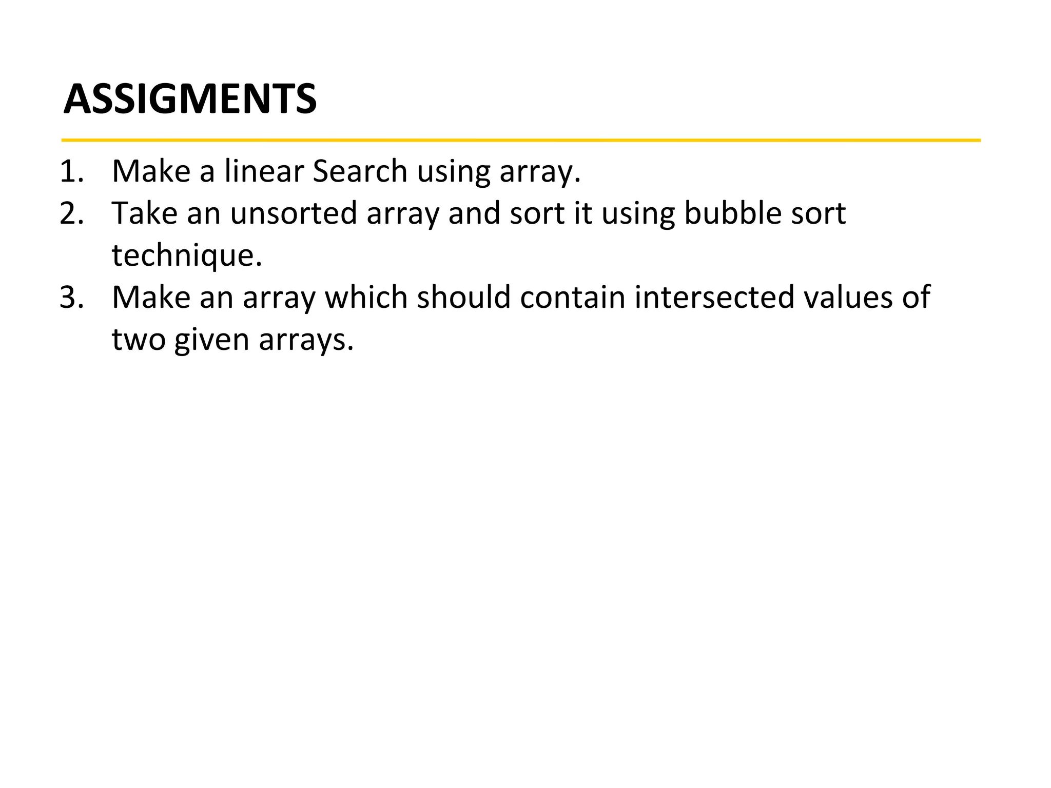 ASSIGMENTS
1. Make a linear Search using array.
2. Take an unsorted array and sort it using bubble sort
technique.
3. Make an array which should contain intersected values of
two given arrays.
 
