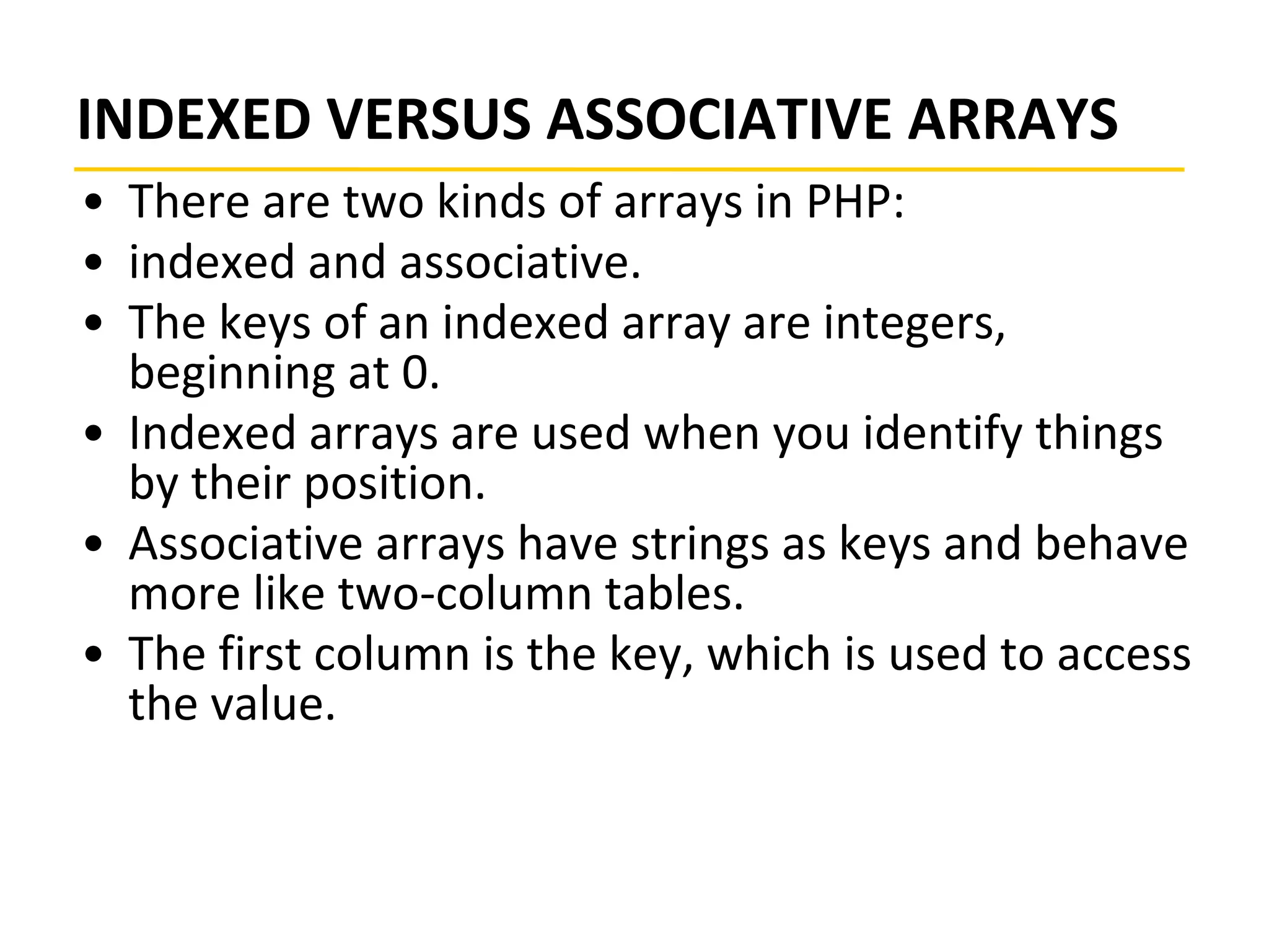 INDEXED VERSUS ASSOCIATIVE ARRAYS
• There are two kinds of arrays in PHP:
• indexed and associative.
• The keys of an indexed array are integers,
beginning at 0.
• Indexed arrays are used when you identify things
by their position.
• Associative arrays have strings as keys and behave
more like two-column tables.
• The first column is the key, which is used to access
the value.
 