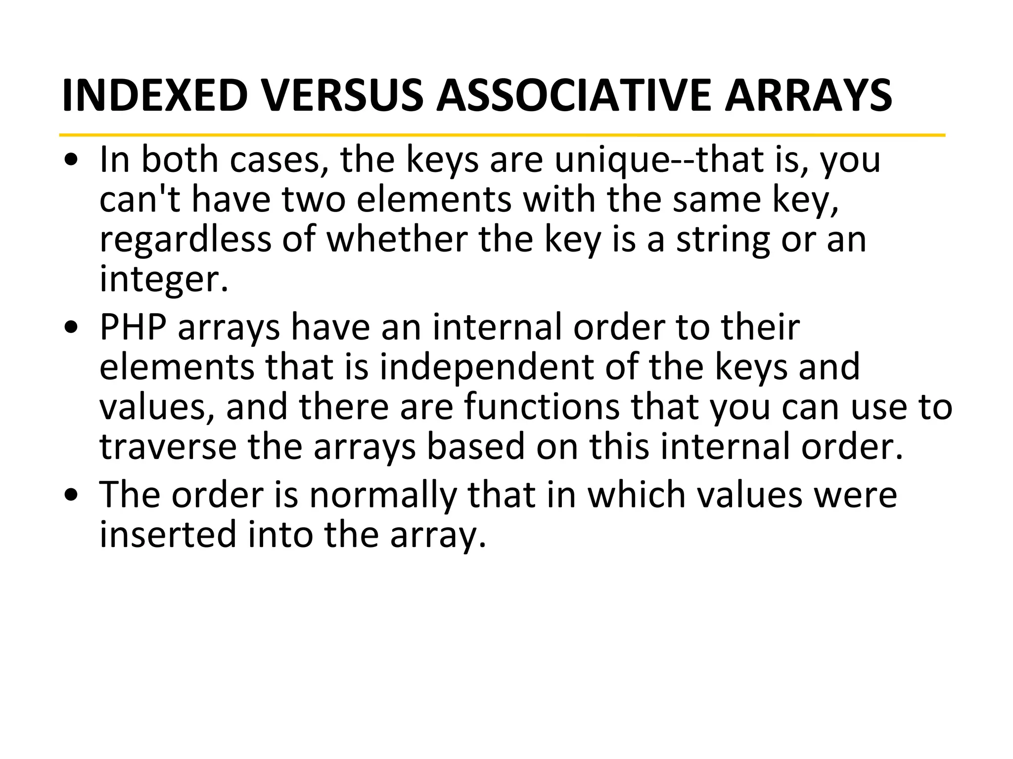 INDEXED VERSUS ASSOCIATIVE ARRAYS
• In both cases, the keys are unique--that is, you
can't have two elements with the same key,
regardless of whether the key is a string or an
integer.
• PHP arrays have an internal order to their
elements that is independent of the keys and
values, and there are functions that you can use to
traverse the arrays based on this internal order.
• The order is normally that in which values were
inserted into the array.
 
