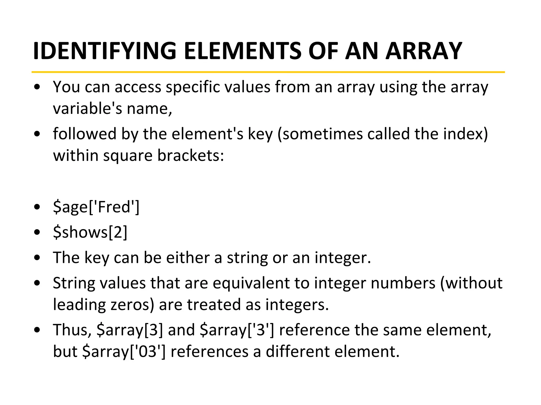 IDENTIFYING ELEMENTS OF AN ARRAY
• You can access specific values from an array using the array
variable's name,
• followed by the element's key (sometimes called the index)
within square brackets:
• $age['Fred']
• $shows[2]
• The key can be either a string or an integer.
• String values that are equivalent to integer numbers (without
leading zeros) are treated as integers.
• Thus, $array[3] and $array['3'] reference the same element,
but $array['03'] references a different element.
 