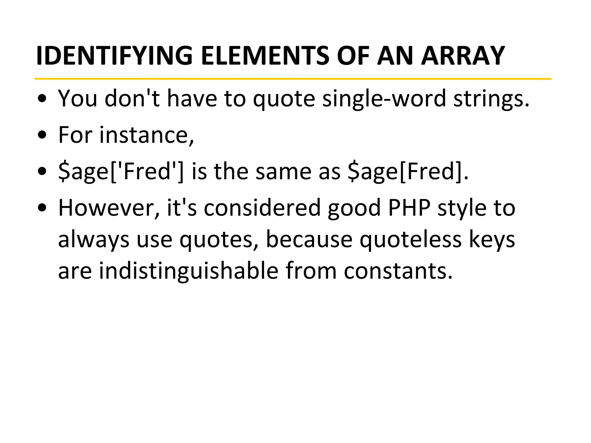 IDENTIFYING ELEMENTS OF AN ARRAY
• You don't have to quote single-word strings.
• For instance,
• $age['Fred'] is the same as $age[Fred].
• However, it's considered good PHP style to
always use quotes, because quoteless keys
are indistinguishable from constants.
 