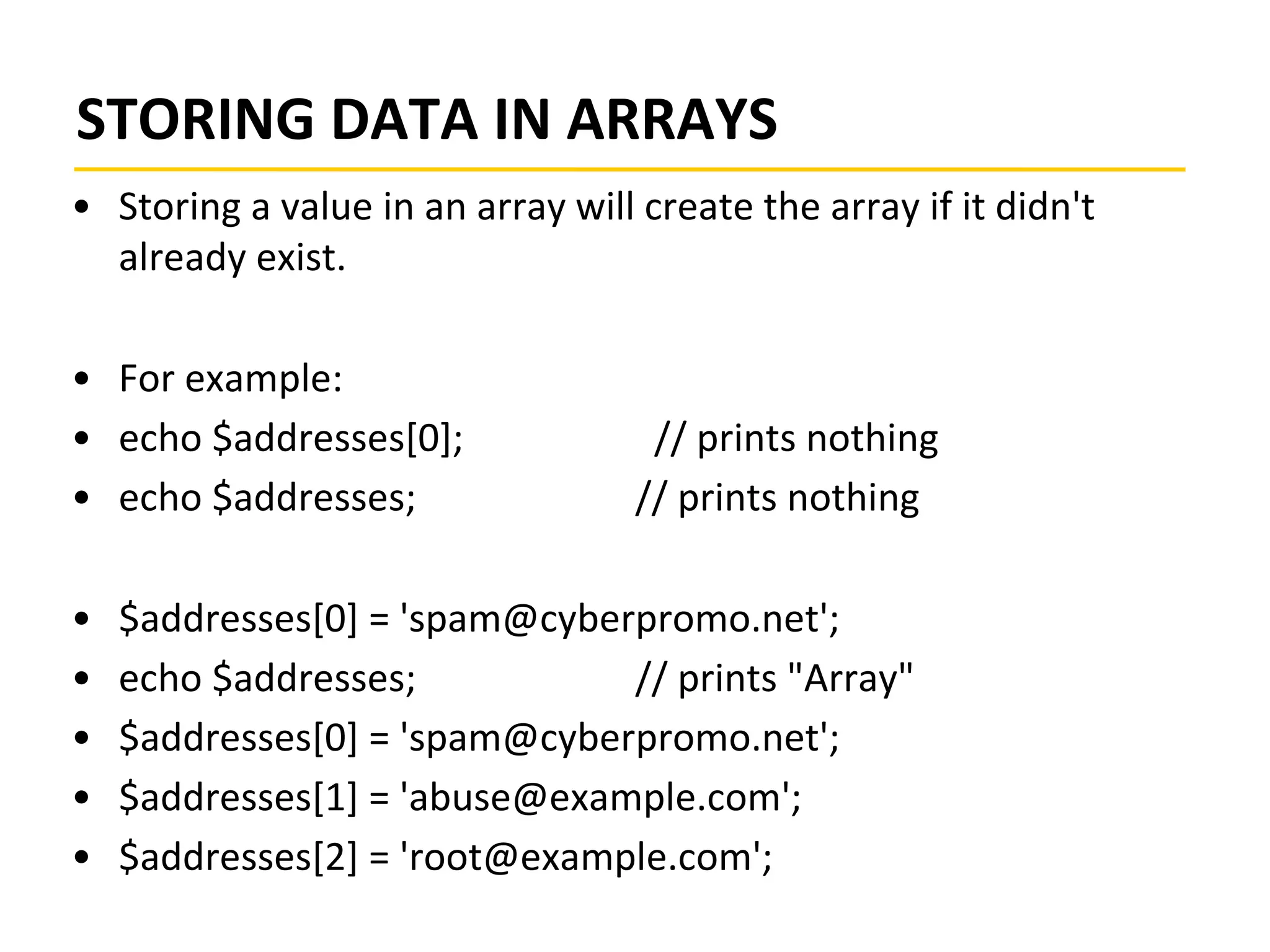 STORING DATA IN ARRAYS
• Storing a value in an array will create the array if it didn't
already exist.
• For example:
• echo $addresses[0]; // prints nothing
• echo $addresses; // prints nothing
• $addresses[0] = 'spam@cyberpromo.net';
• echo $addresses; // prints "Array"
• $addresses[0] = 'spam@cyberpromo.net';
• $addresses[1] = 'abuse@example.com';
• $addresses[2] = 'root@example.com';
 