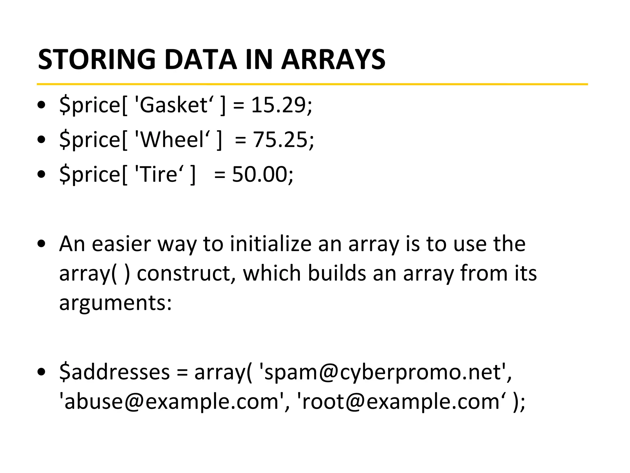 STORING DATA IN ARRAYS
• $price[ 'Gasket‘ ] = 15.29;
• $price[ 'Wheel‘ ] = 75.25;
• $price[ 'Tire‘ ] = 50.00;
• An easier way to initialize an array is to use the
array( ) construct, which builds an array from its
arguments:
• $addresses = array( 'spam@cyberpromo.net',
'abuse@example.com', 'root@example.com‘ );
 