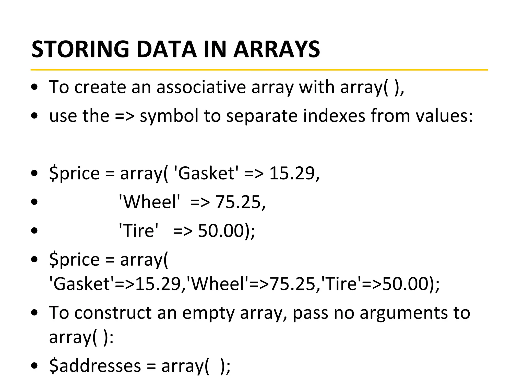 STORING DATA IN ARRAYS
• To create an associative array with array( ),
• use the => symbol to separate indexes from values:
• $price = array( 'Gasket' => 15.29,
• 'Wheel' => 75.25,
• 'Tire' => 50.00);
• $price = array(
'Gasket'=>15.29,'Wheel'=>75.25,'Tire'=>50.00);
• To construct an empty array, pass no arguments to
array( ):
• $addresses = array( );
 