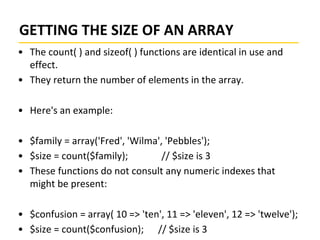 GETTING THE SIZE OF AN ARRAY
• The count( ) and sizeof( ) functions are identical in use and
effect.
• They return the number of elements in the array.
• Here's an example:
• $family = array('Fred', 'Wilma', 'Pebbles');
• $size = count($family); // $size is 3
• These functions do not consult any numeric indexes that
might be present:
• $confusion = array( 10 => 'ten', 11 => 'eleven', 12 => 'twelve');
• $size = count($confusion); // $size is 3
 