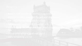 Reactjs
• React is front end library developed by Facebook
• Used for handling view layer for web and mobile apps
• JSX − JSX is JavaScript syntax extension
• Components − everything is a component
• Unidirectional data flow and Flux − React implements one way data
flow
• Virtual DOM which is JavaScript object
• Inline templating and JSX
 