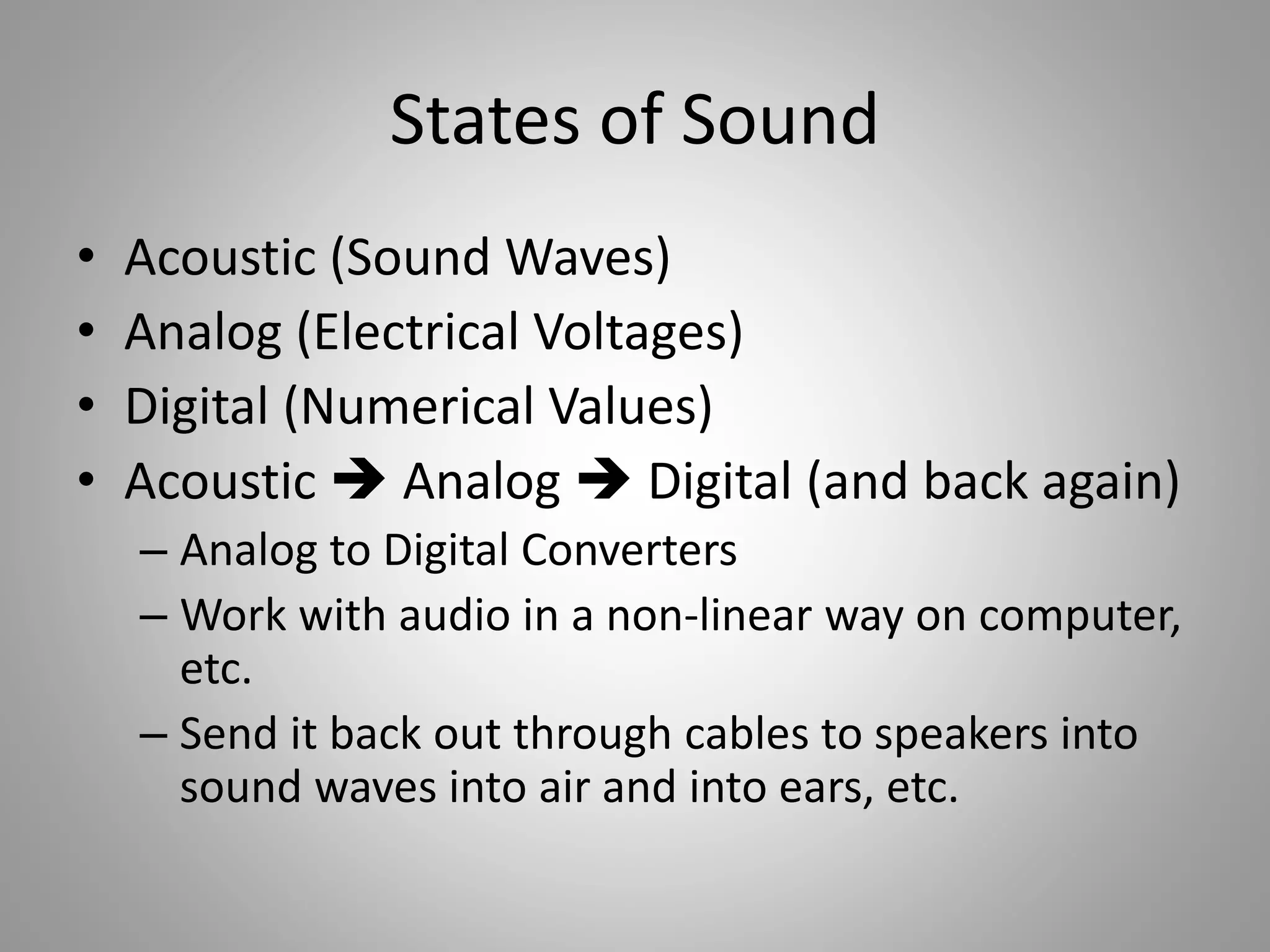 States of Sound
• Acoustic (Sound Waves)
• Analog (Electrical Voltages)
• Digital (Numerical Values)
• Acoustic  Analog  Digital (and back again)
– Analog to Digital Converters
– Work with audio in a non-linear way on computer,
etc.
– Send it back out through cables to speakers into
sound waves into air and into ears, etc.
 
