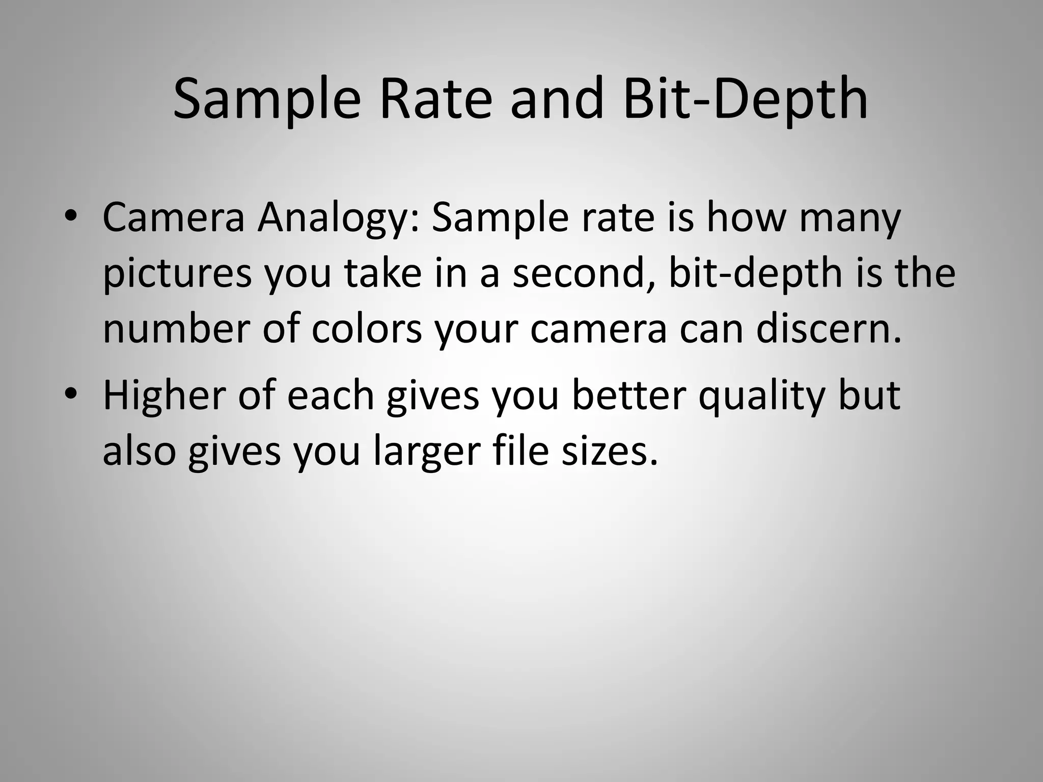 Sample Rate and Bit-Depth
• Camera Analogy: Sample rate is how many
pictures you take in a second, bit-depth is the
number of colors your camera can discern.
• Higher of each gives you better quality but
also gives you larger file sizes.
 