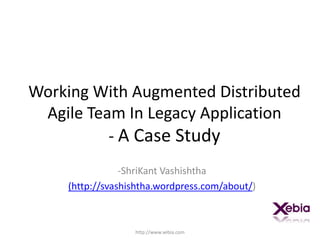 Working With Augmented Distributed Agile Team In Legacy Application- A Case Study ,[object Object],(http://svashishtha.wordpress.com/about/) http://www.xebia.com 