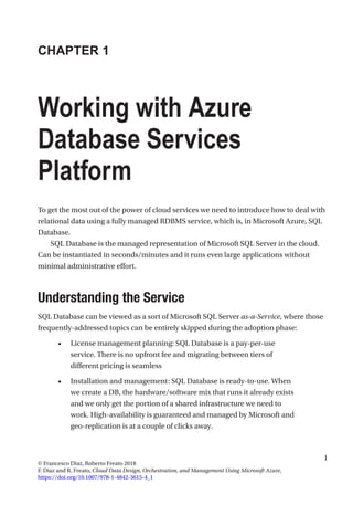 1
© Francesco Diaz, Roberto Freato 2018
F. Diaz and R. Freato, Cloud Data Design, Orchestration, and Management Using Microsoft Azure,
https://doi.org/10.1007/978-1-4842-3615-4_1
CHAPTER 1
Working with Azure
Database Services
Platform
To get the most out of the power of cloud services we need to introduce how to deal with
relational data using a fully managed RDBMS service, which is, in Microsoft Azure, SQL
Database.
SQL Database is the managed representation of Microsoft SQL Server in the cloud.
Can be instantiated in seconds/minutes and it runs even large applications without
minimal administrative effort.
Understanding the Service
SQL Database can be viewed as a sort of Microsoft SQL Server as-a-Service, where those
frequently-addressed topics can be entirely skipped during the adoption phase:
•	 License management planning: SQL Database is a pay-per-use
service. There is no upfront fee and migrating between tiers of
different pricing is seamless
•	 Installation and management: SQL Database is ready-to-use. When
we create a DB, the hardware/software mix that runs it already exists
and we only get the portion of a shared infrastructure we need to
work. High-availability is guaranteed and managed by Microsoft and
geo-replication is at a couple of clicks away.
 