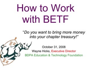 How to Work with BETF “ Do you want to bring more money into your chapter treasury!” October 31, 2008 Wayne Hicks,  Executive Director BDPA Education & Technology Foundation 