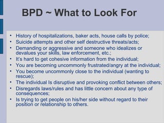 BPD ~ What to Look For History of hospitalizations, baker acts, house calls by police; Suicide attempts and other self destructive threats/acts;  Demanding or aggressive and someone who idealizes or devalues your skills, law enforcement, etc.; It’s hard to get cohesive information from the individual; You are becoming uncommonly frustrated/angry at the individual; You become uncommonly close to the individual (wanting to rescue); The individual Is disruptive and provoking conflict between others; Disregards laws/rules and has little concern about any type of consequences; Is trying to get people on his/her side without regard to their position or relationship to others. 