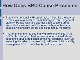 How Does BPD Cause Problems Borderline personality disorder make it hard for the person to maintain  relationships, sometimes jobs, and in general, stability. People with this disorder often cause a great amount of stress or conflict in relationships with others, especially significant others and close family members.  It is not uncommon to see many unrelenting crises in the BPD’s life:  divorce, physical, sexual or emotional abuse, substance abuse, additional emotional problems (such as an eating disorder or depression), self-harm, job instability, estrangement from one’s family, and much more.   