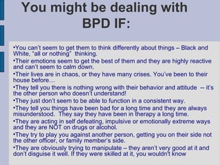 You might be dealing with  BPD IF: You can’t seem to get them to think differently about things – Black and White, “all or nothing”  thinking.  Their emotions seem to get the best of them and they are highly reactive and can’t seem to calm down. Their lives are in chaos, or they have many crises. You’ve been to their house before… They tell you there is nothing wrong with their behavior and attitude  -- it’s the other person who doesn’t understand! They just don’t seem to be able to function in a consistent way. They tell you things have been bad for a long time and they are always misunderstood.  They say they have been in therapy a long time. They are acting in self defeating, impulsive or emotionally extreme ways and they are NOT on drugs or alcohol.  They try to play you against another person, getting you on their side not the other officer, or family member’s side. They are obviously trying to manipulate – they aren’t very good at it and don’t disguise it well. If they were skilled at it, you wouldn't know 