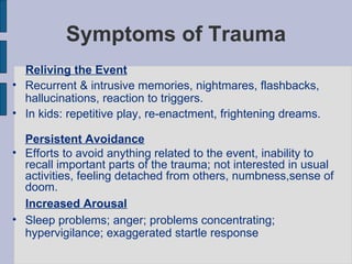Symptoms of Trauma Reliving the Event   Recurrent & intrusive memories, nightmares, flashbacks, hallucinations, reaction to triggers.  In kids: repetitive play, re-enactment, frightening dreams. Persistent Avoidance Efforts to avoid anything related to the event, inability to recall important parts of the trauma; not interested in usual  activities, feeling detached from others, numbness,sense of doom. Increased Arousal   Sleep problems; anger; problems concentrating; hypervigilance; exaggerated startle response 