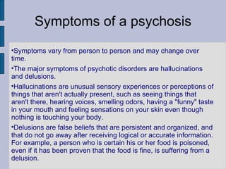 Symptoms of a psychosis Symptoms vary from person to person and may change over time.  The major symptoms of psychotic disorders are hallucinations and delusions. Hallucinations are unusual sensory experiences or perceptions of things that aren't actually present, such as seeing things that aren't there, hearing voices, smelling odors, having a "funny" taste in your mouth and feeling sensations on your skin even though nothing is touching your body. Delusions are false beliefs that are persistent and organized, and that do not go away after receiving logical or accurate information. For example, a person who is certain his or her food is poisoned, even if it has been proven that the food is fine, is suffering from a delusion. 