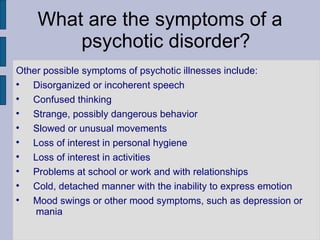 What are the symptoms of a psychotic disorder? Other possible symptoms of psychotic illnesses include: Disorganized or incoherent speech Confused thinking Strange, possibly dangerous behavior Slowed or unusual movements Loss of interest in personal hygiene Loss of interest in activities Problems at school or work and with relationships Cold, detached manner with the inability to express emotion Mood swings or other mood symptoms, such as depression or  mania 