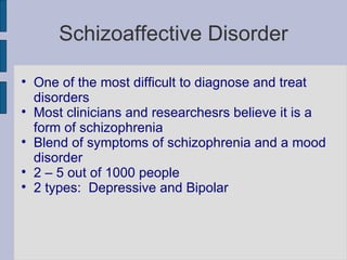 Schizoaffective Disorder One of the most difficult to diagnose and treat disorders Most clinicians and researchesrs believe it is a form of schizophrenia Blend of symptoms of schizophrenia and a mood disorder 2 – 5 out of 1000 people 2 types:  Depressive and Bipolar 