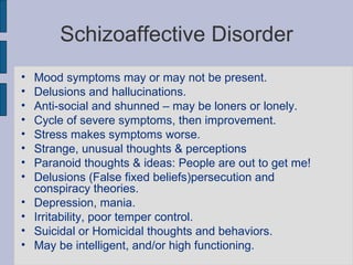 Schizoaffective Disorder Mood symptoms may or may not be present. Delusions and hallucinations. Anti-social and shunned – may be loners or lonely. Cycle of severe symptoms, then improvement. Stress makes symptoms worse. Strange, unusual thoughts & perceptions Paranoid thoughts & ideas: People are out to get me!  Delusions (False fixed beliefs)persecution and conspiracy theories. Depression, mania. Irritability, poor temper control. Suicidal or Homicidal thoughts and behaviors. May be intelligent, and/or high functioning. 