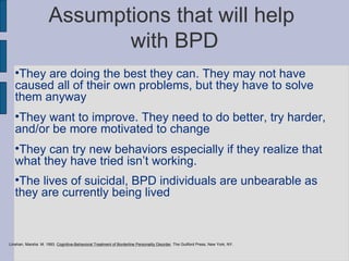 Assumptions that will help  with BPD They are doing the best they can. They may not have caused all of their own problems, but they have to solve them anyway They want to improve. They need to do better, try harder, and/or be more motivated to change They can try new behaviors especially if they realize that what they have tried isn’t working. The lives of suicidal, BPD individuals are unbearable as they are currently being lived Linehan, Marsha  M. 1993.  Cognitive-Behavioral Treatment of Borderline Personality Disorder , The Guilford Press, New York, NY. 