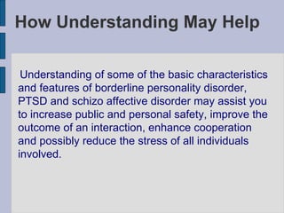 How Understanding May Help Understanding of some of the basic characteristics and features of borderline personality disorder, PTSD and schizo affective disorder may assist you to increase public and personal safety, improve the outcome of an interaction, enhance cooperation and possibly reduce the stress of all individuals involved. 