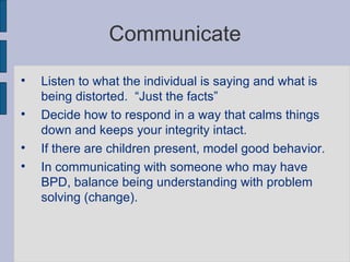 Communicate Listen to what the individual is saying and what is being distorted.  “Just the facts” Decide how to respond in a way that calms things down and keeps your integrity intact.  If there are children present, model good behavior.  In communicating with someone who may have BPD, balance being understanding with problem solving (change). 