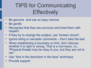 TIPS for Communicating Effectively Be genuine  and use an easy manner Be gentle Recognize that they are survivors and treat them with respect  If they try to change the subject, use “broken record”. Ignore biting or sarcastic comments – Don’t take the bait. When establishing a boundary or limit, don’t discuss whether it is right or wrong. That is a non-issue. i.e., “Physical threats may be okay to you, but they are not to me.”  Use “foot in the door/door in the face” technique. Provide support. 