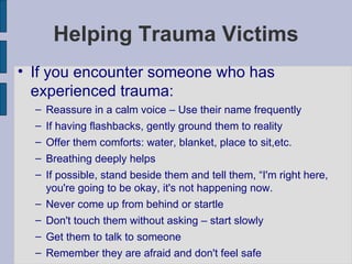 Helping Trauma Victims If you encounter someone who has experienced trauma: Reassure in a calm voice – Use their name frequently If having flashbacks, gently ground them to reality Offer them comforts: water, blanket, place to sit,etc. Breathing deeply helps If possible, stand beside them and tell them, “I'm right here, you're going to be okay, it's not happening now. Never come up from behind or startle Don't touch them without asking – start slowly Get them to talk to someone Remember they are afraid and don't feel safe 