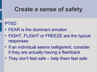Create a sense of safety PTSD FEAR is the dominant emotion FIGHT, FLIGHT or FREEZE are the typical responses If an individual seems belligerent, consider if they are actually having a flashback They don't feel safe – help them feel safe 