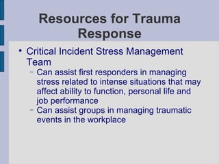 Resources for Trauma Response Critical Incident Stress Management Team Can assist first responders in managing stress related to intense situations that may affect ability to function, personal life and job performance Can assist groups in managing traumatic events in the workplace 