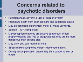Concerns related to  psychotic disorders Homelessness, poverty & lack of support system Premature death from poor self care and substance abuse May be confused, disoriented, mute, or make up words. Suicide – 10% completion Misconception that they are always dangerous. When properly treated and free of drugs/alcohol, they are no more dangerous than anyone else. May think you can read their mind. Stress makes symptoms worse – decompensation. During decompensation phase may be a danger to self or others. 