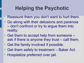 Helping the Psychotic Reassure them you don't want to hurt them. Go along with their delusions and paranoia – don't confront or try to argue them into reality. Get them to accept help from someone – ask if there is anyone they trust – call them. Get the family involved if possible. Get them safely to treatment – Baker Act. Hospitalize preferred over jail. 