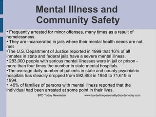 Mental Illness and  Community Safety Frequently arrested for minor offenses, many times as a result of homelessness,  They are incarcerated in jails where their mental health needs are not met The U.S. Department of Justice reported in 1999 that 16% of all inmates in state and federal jails have a severe mental illness.  283,000 people with serious mental illnesses were in jail or prison - more than four times the number in state mental hospitals.  The average daily number of patients in state and county psychiatric hospitals has steadily dropped from 592,853 in 1950 to 71,619 in 1994. 40% of families of persons with mental illness reported that the individual had been arrested at some point in their lives. BPD Today Newsletter www.borderlinepersonalitydisordertoday.com   