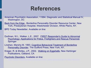 References American Psychiatric Association, 11994. Diagnostic and Statistical Manual IV, Washington, DC Back from the Edge  , Borderline Personality Disorder Resource Center, New York, Presbyterian Hospital, Westchester Division, White Plains, NY. BPD Today Newsletter. Available on line: www.borderlinepersonalitydisordertoday.com Dorfman, W.I., Walker, L.E., 2007.  FIRST Responder's Guide to Abnormal Psychology: Applications for Police, Firefighters and Rescue Personnel , Springer Linehan, Marsha M. 1993.  Cognitive Behavioral Treatment of Borderline Personality Disorder . The Guilford Press, New York, NY. Kreger, R. & Shirley, J.P., 2002.  Walking on Eggshells , New Harbinger Publications, Oakland, CA Psychotic Disorders , Available on line:  http://www.medicinenet.com/psychotic_disorders/article.htm#symptoms 