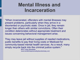 Mental Illness and  Incarceration “ When incarcerated, offenders with mental illnesses may present problems, particularly when they arrive in a disoriented or psychotic state. Once in jail, they remain longer than others with similar convictions. Often their condition deteriorates without appropriate treatment and issues concerning behavioral management arise. They may leave jail without supplies of needed medications, public benefits to pay their living costs or Medicaid for community-based mental health services. As a result, many simply recycle back into the criminal justice system."   BPD Today Newsletter www.borderlinepersonalitydisordertoday.com 