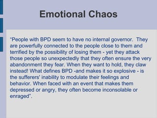 Emotional Chaos “ People with BPD seem to have no internal governor.  They are powerfully connected to the people close to them and terrified by the possibility of losing them - yet they attack those people so unexpectedly that they often ensure the very abandonment they fear. When they want to hold, they claw instead! What defines BPD -and makes it so explosive - is the sufferers' inability to modulate their feelings and behavior. When faced with an event that makes them depressed or angry, they often become inconsolable or enraged”.  