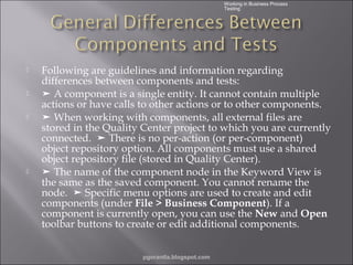 Working in Business Process
Testing







Following are guidelines and information regarding
differences between components and tests:
➤ A component is a single entity. It cannot contain multiple
actions or have calls to other actions or to other components.
➤ When working with components, all external files are
stored in the Quality Center project to which you are currently
connected. ➤ There is no per-action (or per-component)
object repository option. All components must use a shared
object repository file (stored in Quality Center).
➤ The name of the component node in the Keyword View is
the same as the saved component. You cannot rename the
node. ➤ Specific menu options are used to create and edit
components (under File > Business Component). If a
component is currently open, you can use the New and Open
toolbar buttons to create or edit additional components.
pgorantla.blogspot.com

 