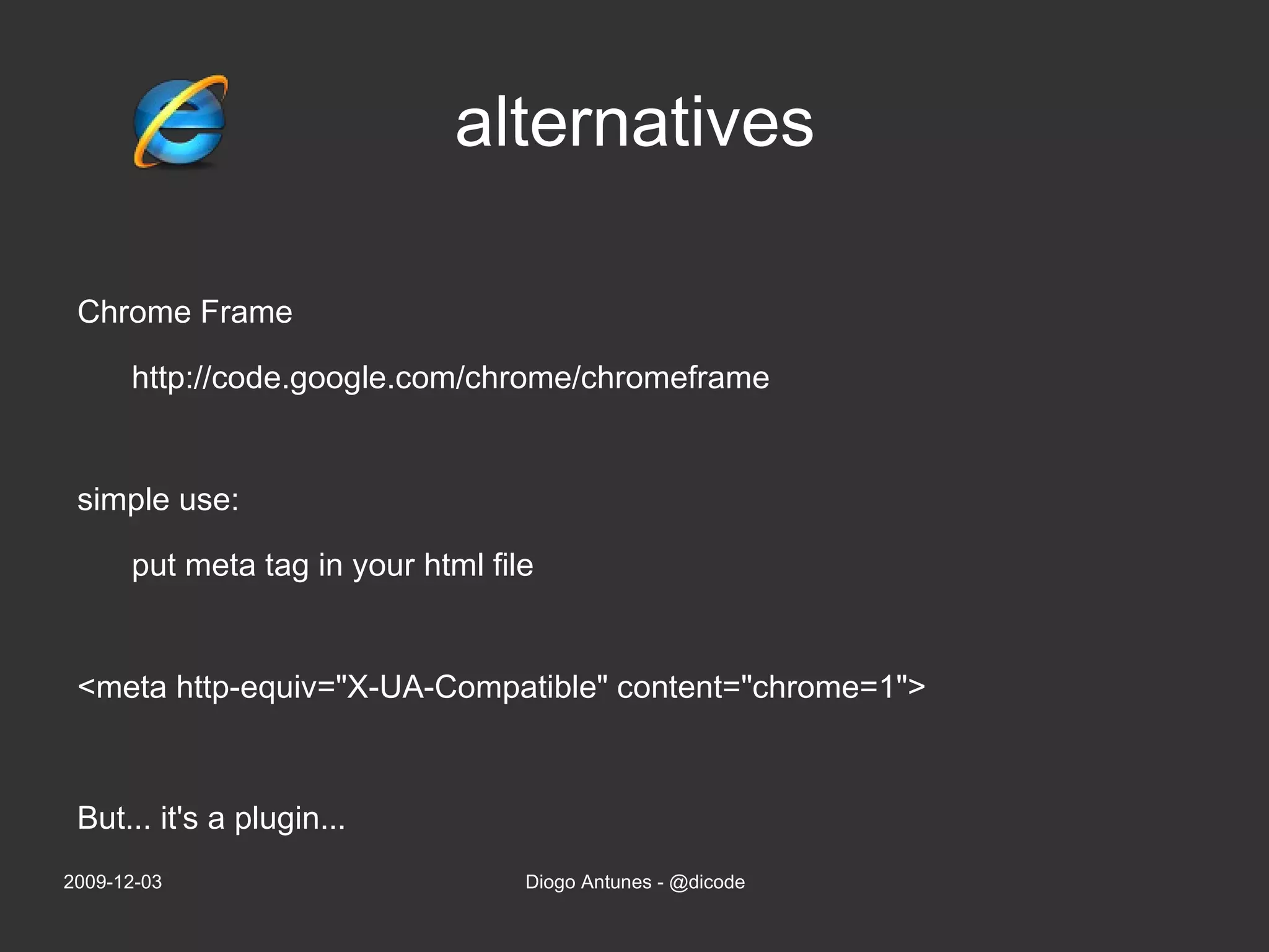 alternatives Chrome Frame http://code.google.com/chrome/chromeframe simple use: put meta tag in your html file <meta http-equiv=&quot;X-UA-Compatible&quot; content=&quot;chrome=1&quot;> 