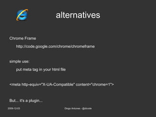 alternatives Chrome Frame http://code.google.com/chrome/chromeframe simple use: put meta tag in your html file <meta http-equiv=&quot;X-UA-Compatible&quot; content=&quot;chrome=1&quot;> 