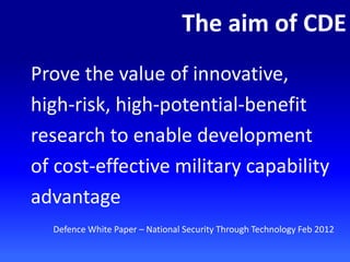 The aim of CDE
Prove the value of innovative,
high-risk, high-potential-benefit
research to enable development
of cost-effective military capability
advantage
Defence White Paper – National Security Through Technology Feb 2012
 