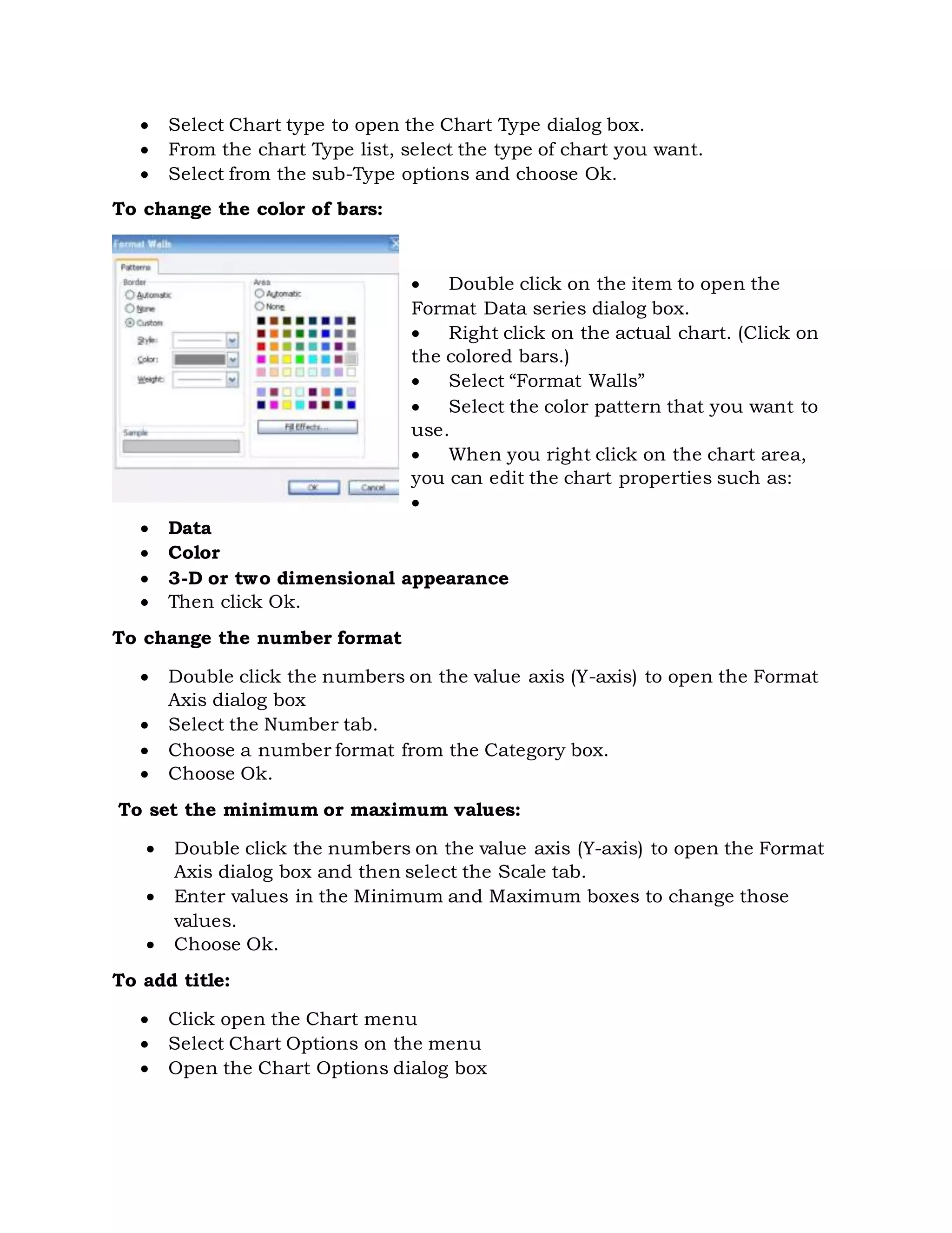  Select Chart type to open the Chart Type dialog box.
 From the chart Type list, select the type of chart you want.
 Select from the sub-Type options and choose Ok.
To change the color of bars:
 Double click on the item to open the
Format Data series dialog box.
 Right click on the actual chart. (Click on
the colored bars.)
 Select “Format Walls”
 Select the color pattern that you want to
use.
 When you right click on the chart area,
you can edit the chart properties such as:

 Data
 Color
 3-D or two dimensional appearance
 Then click Ok.
To change the number format
 Double click the numbers on the value axis (Y-axis) to open the Format
Axis dialog box
 Select the Number tab.
 Choose a number format from the Category box.
 Choose Ok.
To set the minimum or maximum values:
 Double click the numbers on the value axis (Y-axis) to open the Format
Axis dialog box and then select the Scale tab.
 Enter values in the Minimum and Maximum boxes to change those
values.
 Choose Ok.
To add title:
 Click open the Chart menu
 Select Chart Options on the menu
 Open the Chart Options dialog box
 