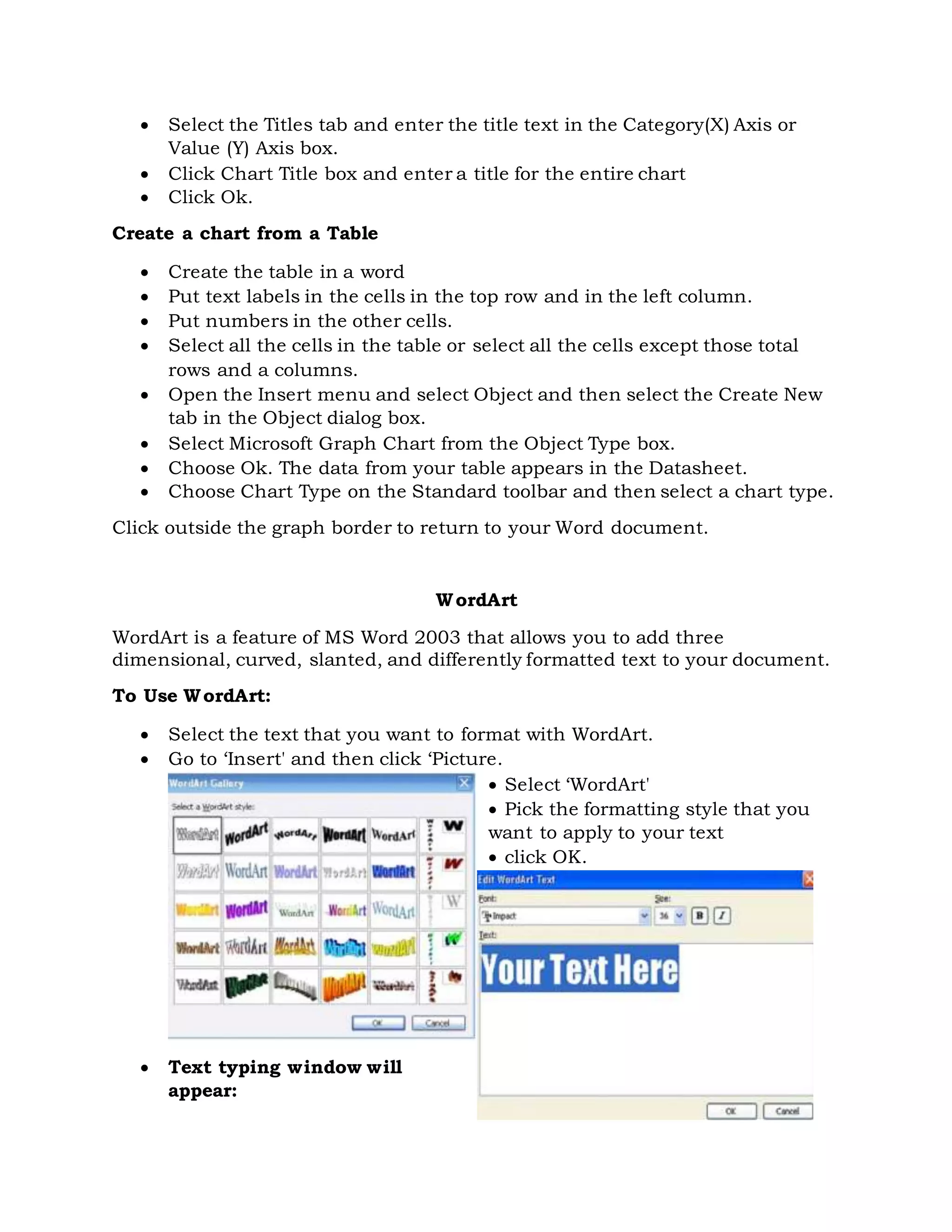  Select the Titles tab and enter the title text in the Category(X) Axis or
Value (Y) Axis box.
 Click Chart Title box and enter a title for the entire chart
 Click Ok.
Create a chart from a Table
 Create the table in a word
 Put text labels in the cells in the top row and in the left column.
 Put numbers in the other cells.
 Select all the cells in the table or select all the cells except those total
rows and a columns.
 Open the Insert menu and select Object and then select the Create New
tab in the Object dialog box.
 Select Microsoft Graph Chart from the Object Type box.
 Choose Ok. The data from your table appears in the Datasheet.
 Choose Chart Type on the Standard toolbar and then select a chart type.
Click outside the graph border to return to your Word document.
WordArt
WordArt is a feature of MS Word 2003 that allows you to add three
dimensional, curved, slanted, and differently formatted text to your document.
To Use WordArt:
 Select the text that you want to format with WordArt.
 Go to ‘Insert' and then click ‘Picture.
 Select ‘WordArt'
 Pick the formatting style that you
want to apply to your text
 click OK.
 Text typing window will
appear:
 